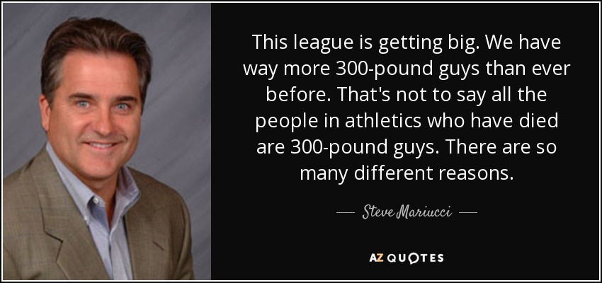 This league is getting big. We have way more 300-pound guys than ever before. That's not to say all the people in athletics who have died are 300-pound guys. There are so many different reasons. - Steve Mariucci