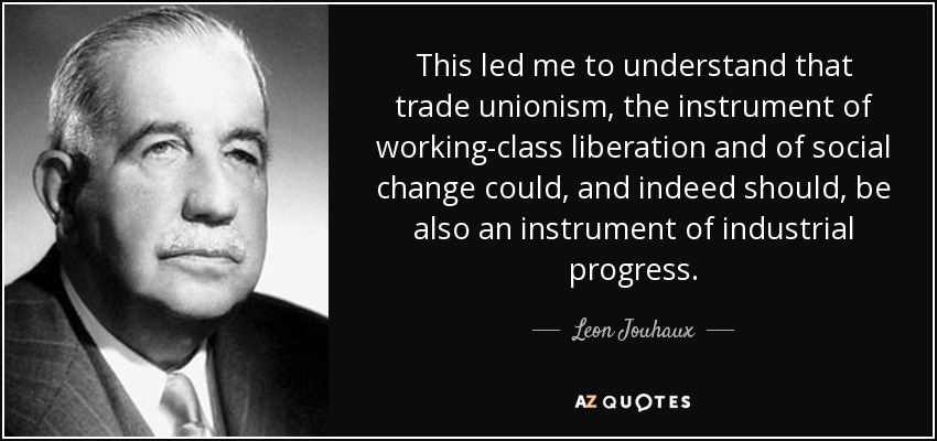 This led me to understand that trade unionism, the instrument of working-class liberation and of social change could, and indeed should, be also an instrument of industrial progress. - Leon Jouhaux