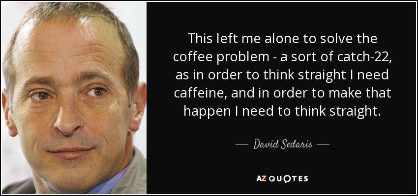 This left me alone to solve the coffee problem - a sort of catch-22, as in order to think straight I need caffeine, and in order to make that happen I need to think straight. - David Sedaris