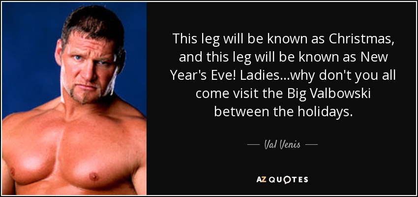 This leg will be known as Christmas, and this leg will be known as New Year's Eve! Ladies...why don't you all come visit the Big Valbowski between the holidays. - Val Venis