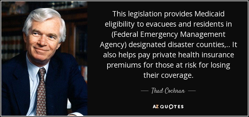 This legislation provides Medicaid eligibility to evacuees and residents in (Federal Emergency Management Agency) designated disaster counties, .. It also helps pay private health insurance premiums for those at risk for losing their coverage. - Thad Cochran