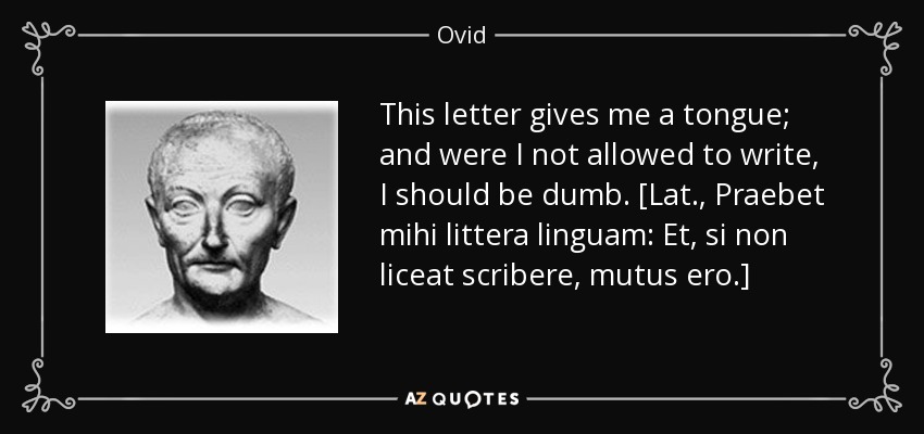This letter gives me a tongue; and were I not allowed to write, I should be dumb. [Lat., Praebet mihi littera linguam: Et, si non liceat scribere, mutus ero.] - Ovid