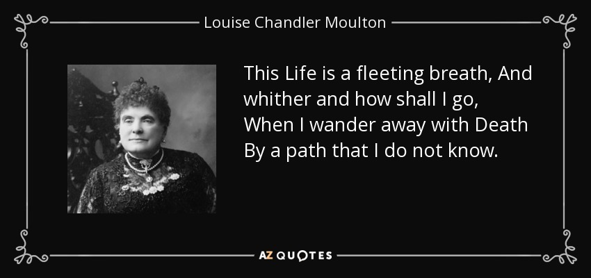 This Life is a fleeting breath, And whither and how shall I go, When I wander away with Death By a path that I do not know. - Louise Chandler Moulton