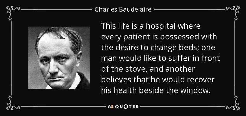 This life is a hospital where every patient is possessed with the desire to change beds; one man would like to suffer in front of the stove, and another believes that he would recover his health beside the window. - Charles Baudelaire