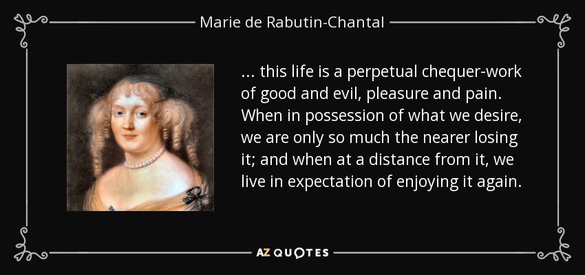 . . . this life is a perpetual chequer-work of good and evil, pleasure and pain. When in possession of what we desire, we are only so much the nearer losing it; and when at a distance from it, we live in expectation of enjoying it again. - Marie de Rabutin-Chantal, marquise de Sevigne