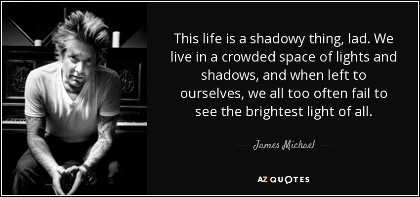 This life is a shadowy thing, lad. We live in a crowded space of lights and shadows, and when left to ourselves, we all too often fail to see the brightest light of all. - James Michael