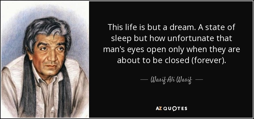 This life is but a dream. A state of sleep but how unfortunate that man's eyes open only when they are about to be closed (forever). - Wasif Ali Wasif