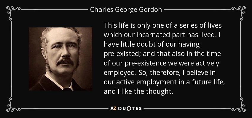 This life is only one of a series of lives which our incarnated part has lived. I have little doubt of our having pre-existed; and that also in the time of our pre-existence we were actively employed. So, therefore, I believe in our active employment in a future life, and I like the thought. - Charles George Gordon
