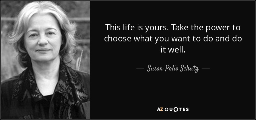 This life is yours. Take the power to choose what you want to do and do it well. - Susan Polis Schutz