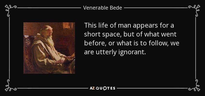 This life of man appears for a short space, but of what went before, or what is to follow, we are utterly ignorant. - Venerable Bede