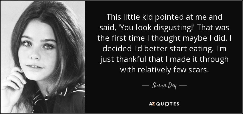 This little kid pointed at me and said, 'You look disgusting!' That was the first time I thought maybe I did. I decided I'd better start eating. I'm just thankful that I made it through with relatively few scars. - Susan Dey