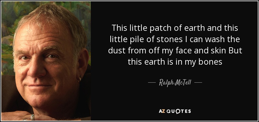 This little patch of earth and this little pile of stones I can wash the dust from off my face and skin But this earth is in my bones - Ralph McTell