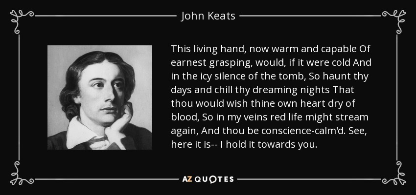 This living hand, now warm and capable Of earnest grasping, would, if it were cold And in the icy silence of the tomb, So haunt thy days and chill thy dreaming nights That thou would wish thine own heart dry of blood, So in my veins red life might stream again, And thou be conscience-calm'd. See, here it is-- I hold it towards you. - John Keats