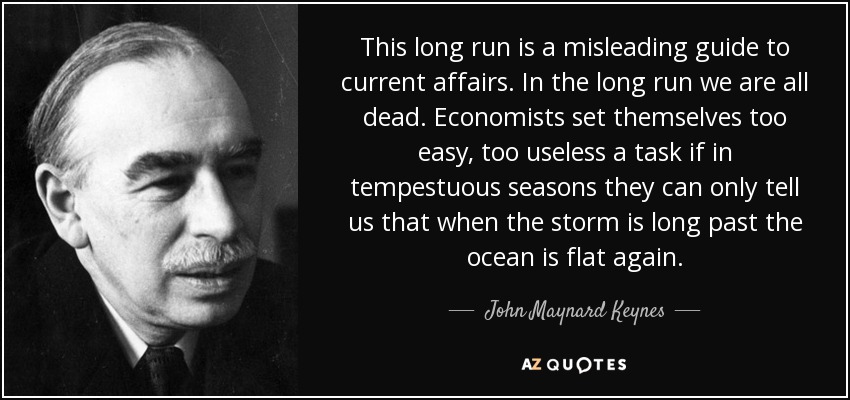 This long run is a misleading guide to current affairs. In the long run we are all dead. Economists set themselves too easy, too useless a task if in tempestuous seasons they can only tell us that when the storm is long past the ocean is flat again. - John Maynard Keynes