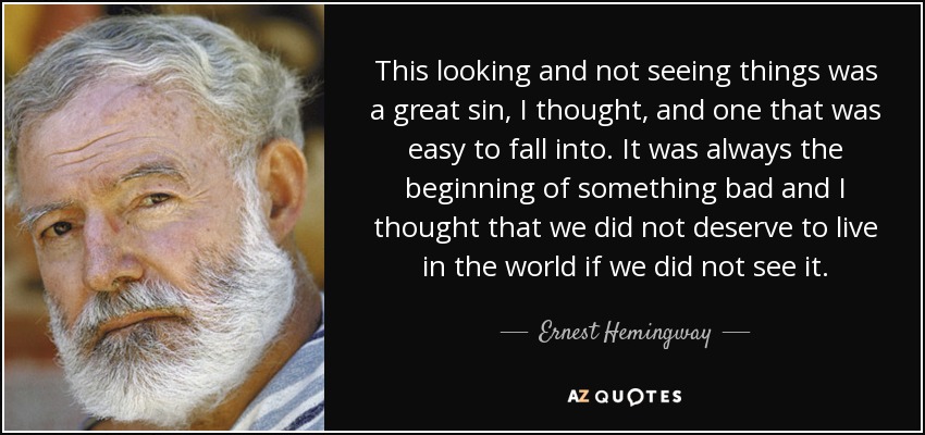 This looking and not seeing things was a great sin, I thought, and one that was easy to fall into. It was always the beginning of something bad and I thought that we did not deserve to live in the world if we did not see it. - Ernest Hemingway