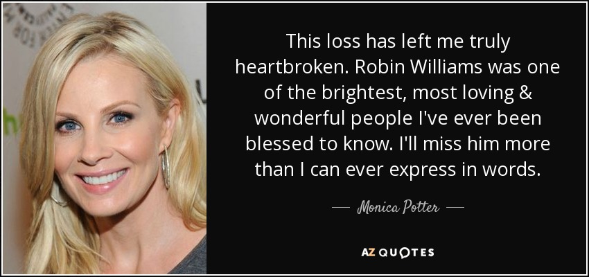 This loss has left me truly heartbroken. Robin Williams was one of the brightest, most loving & wonderful people I've ever been blessed to know. I'll miss him more than I can ever express in words. - Monica Potter