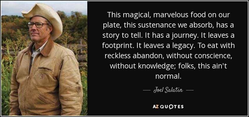 This magical, marvelous food on our plate, this sustenance we absorb, has a story to tell. It has a journey. It leaves a footprint. It leaves a legacy. To eat with reckless abandon, without conscience, without knowledge; folks, this ain't normal. - Joel Salatin