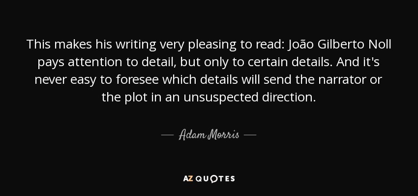This makes his writing very pleasing to read: João Gilberto Noll pays attention to detail, but only to certain details. And it's never easy to foresee which details will send the narrator or the plot in an unsuspected direction. - Adam Morris