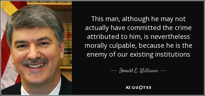 This man, although he may not actually have committed the crime attributed to him, is nevertheless morally culpable, because he is the enemy of our existing institutions - Donald E. Williams, Jr.