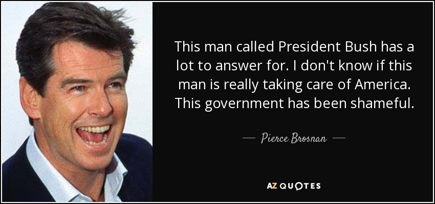 This man called President Bush has a lot to answer for. I don't know if this man is really taking care of America. This government has been shameful. - Pierce Brosnan