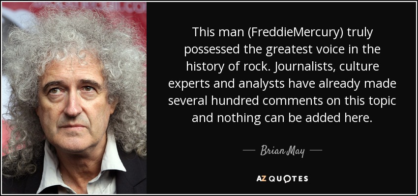 This man (FreddieMercury) truly possessed the greatest voice in the history of rock. Journalists, culture experts and analysts have already made several hundred comments on this topic and nothing can be added here. - Brian May