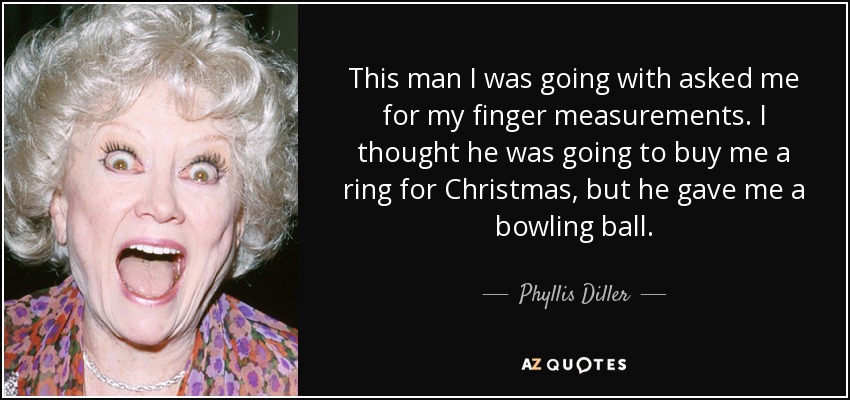 This man I was going with asked me for my finger measurements. I thought he was going to buy me a ring for Christmas, but he gave me a bowling ball. - Phyllis Diller