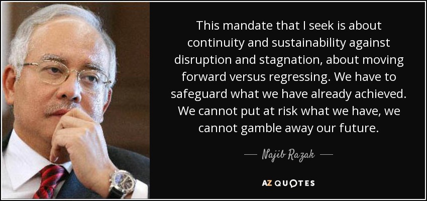 This mandate that I seek is about continuity and sustainability against disruption and stagnation, about moving forward versus regressing. We have to safeguard what we have already achieved. We cannot put at risk what we have, we cannot gamble away our future. - Najib Razak