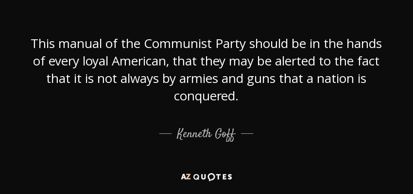 This manual of the Communist Party should be in the hands of every loyal American, that they may be alerted to the fact that it is not always by armies and guns that a nation is conquered. - Kenneth Goff