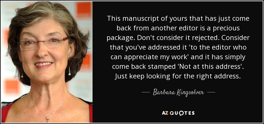 This manuscript of yours that has just come back from another editor is a precious package. Don't consider it rejected. Consider that you've addressed it 'to the editor who can appreciate my work' and it has simply come back stamped 'Not at this address'. Just keep looking for the right address. - Barbara Kingsolver