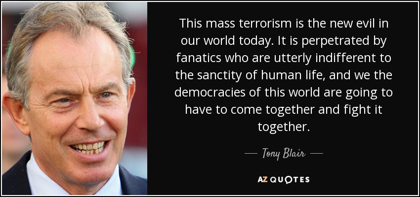 This mass terrorism is the new evil in our world today. It is perpetrated by fanatics who are utterly indifferent to the sanctity of human life, and we the democracies of this world are going to have to come together and fight it together. - Tony Blair