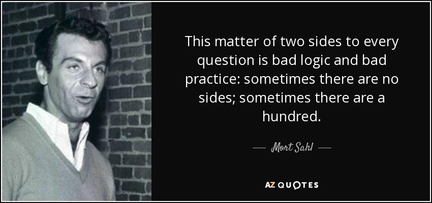 This matter of two sides to every question is bad logic and bad practice: sometimes there are no sides; sometimes there are a hundred. - Mort Sahl
