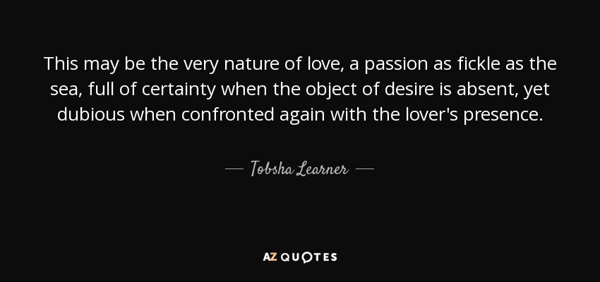 This may be the very nature of love, a passion as fickle as the sea, full of certainty when the object of desire is absent, yet dubious when confronted again with the lover's presence. - Tobsha Learner