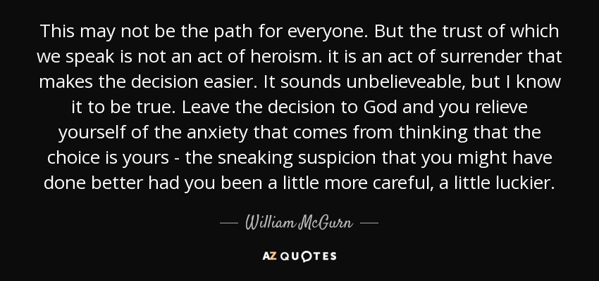 This may not be the path for everyone. But the trust of which we speak is not an act of heroism. it is an act of surrender that makes the decision easier. It sounds unbelieveable, but I know it to be true. Leave the decision to God and you relieve yourself of the anxiety that comes from thinking that the choice is yours - the sneaking suspicion that you might have done better had you been a little more careful, a little luckier. - William McGurn