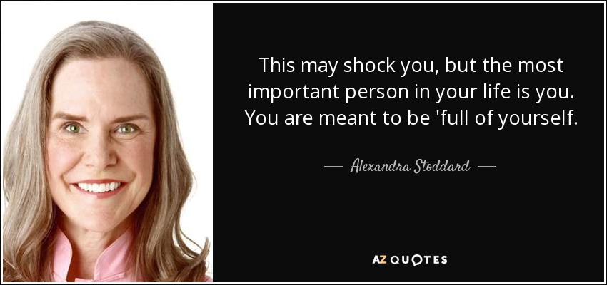 This may shock you, but the most important person in your life is you. You are meant to be 'full of yourself. - Alexandra Stoddard
