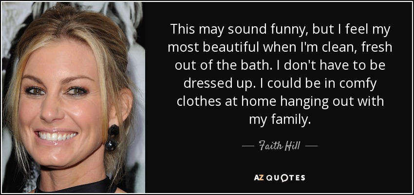 This may sound funny, but I feel my most beautiful when I'm clean, fresh out of the bath. I don't have to be dressed up. I could be in comfy clothes at home hanging out with my family. - Faith Hill