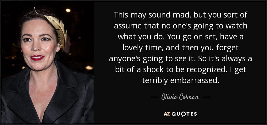 This may sound mad, but you sort of assume that no one's going to watch what you do. You go on set, have a lovely time, and then you forget anyone's going to see it. So it's always a bit of a shock to be recognized. I get terribly embarrassed. - Olivia Colman
