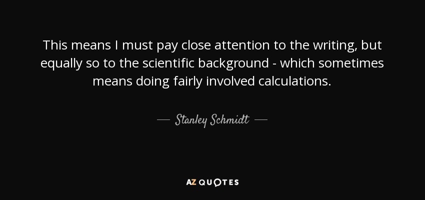 This means I must pay close attention to the writing, but equally so to the scientific background - which sometimes means doing fairly involved calculations. - Stanley Schmidt