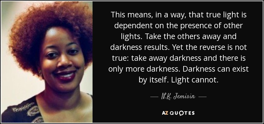 This means, in a way, that true light is dependent on the presence of other lights. Take the others away and darkness results. Yet the reverse is not true: take away darkness and there is only more darkness. Darkness can exist by itself. Light cannot. - N.K. Jemisin
