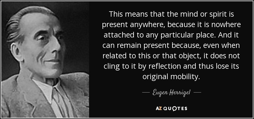 This means that the mind or spirit is present anywhere, because it is nowhere attached to any particular place. And it can remain present because, even when related to this or that object, it does not cling to it by reflection and thus lose its original mobility. - Eugen Herrigel