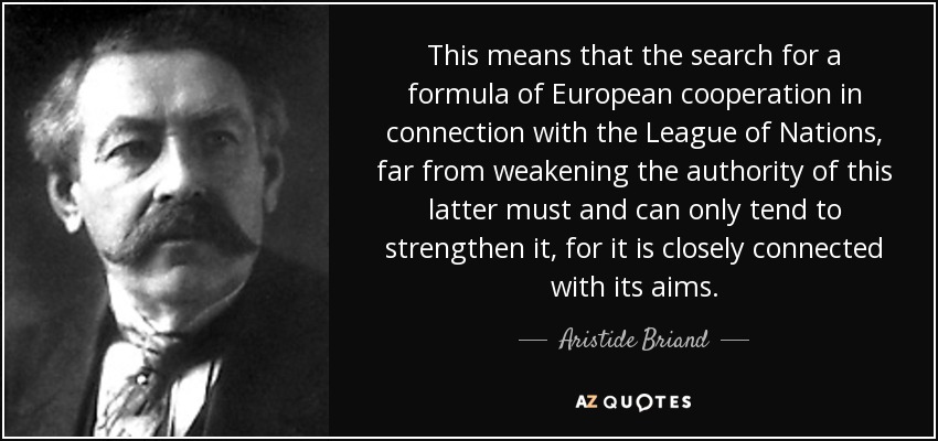 This means that the search for a formula of European cooperation in connection with the League of Nations, far from weakening the authority of this latter must and can only tend to strengthen it, for it is closely connected with its aims. - Aristide Briand