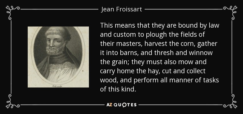 This means that they are bound by law and custom to plough the fields of their masters, harvest the corn, gather it into barns, and thresh and winnow the grain; they must also mow and carry home the hay, cut and collect wood, and perform all manner of tasks of this kind. - Jean Froissart
