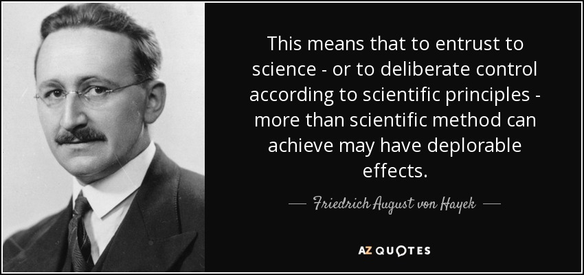 This means that to entrust to science - or to deliberate control according to scientific principles - more than scientific method can achieve may have deplorable effects. - Friedrich August von Hayek