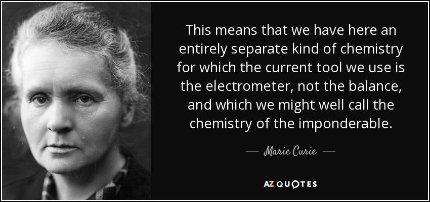 This means that we have here an entirely separate kind of chemistry for which the current tool we use is the electrometer, not the balance, and which we might well call the chemistry of the imponderable. - Marie Curie