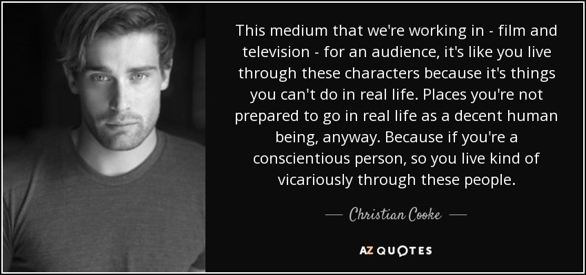 This medium that we're working in - film and television - for an audience, it's like you live through these characters because it's things you can't do in real life. Places you're not prepared to go in real life as a decent human being, anyway. Because if you're a conscientious person, so you live kind of vicariously through these people. - Christian Cooke