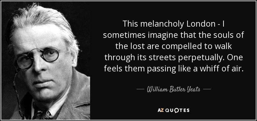 This melancholy London - I sometimes imagine that the souls of the lost are compelled to walk through its streets perpetually. One feels them passing like a whiff of air. - William Butler Yeats