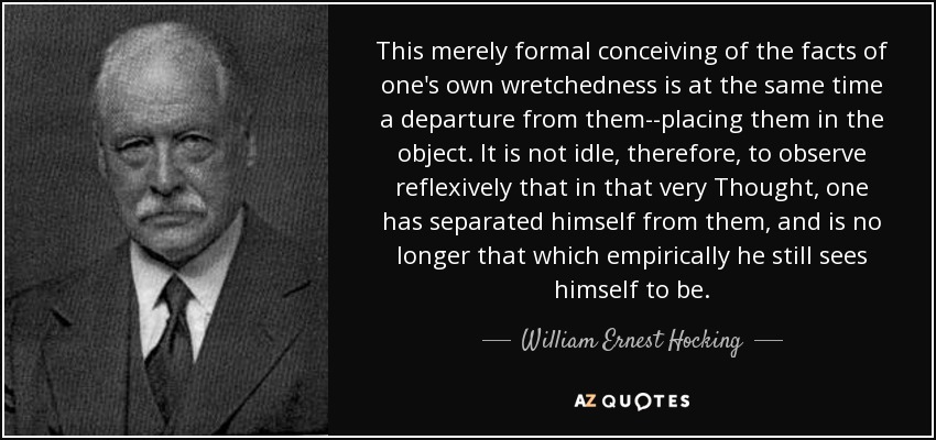This merely formal conceiving of the facts of one's own wretchedness is at the same time a departure from them--placing them in the object. It is not idle, therefore, to observe reflexively that in that very Thought, one has separated himself from them, and is no longer that which empirically he still sees himself to be. - William Ernest Hocking