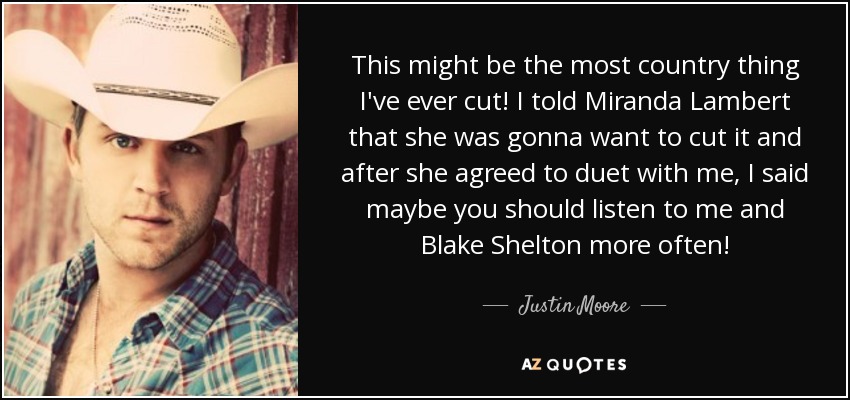 This might be the most country thing I've ever cut! I told Miranda Lambert that she was gonna want to cut it and after she agreed to duet with me, I said maybe you should listen to me and Blake Shelton more often! - Justin Moore