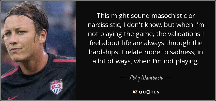 This might sound masochistic or narcissistic‚ I don't know‚ but when I'm not playing the game‚ the validations I feel about life are always through the hardships. I relate more to sadness‚ in a lot of ways‚ when I'm not playing. - Abby Wambach