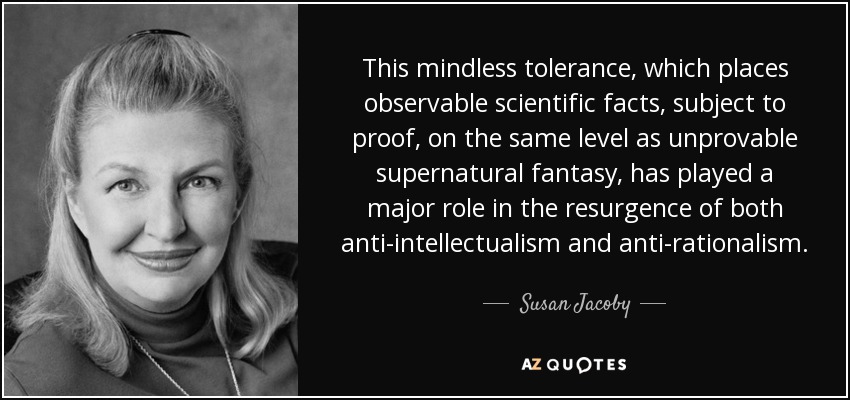 This mindless tolerance, which places observable scientific facts, subject to proof, on the same level as unprovable supernatural fantasy, has played a major role in the resurgence of both anti-intellectualism and anti-rationalism. - Susan Jacoby