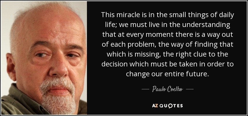 This miracle is in the small things of daily life; we must live in the understanding that at every moment there is a way out of each problem, the way of finding that which is missing, the right clue to the decision which must be taken in order to change our entire future. - Paulo Coelho